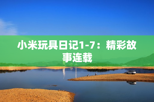 小米玩具日记1-7：精彩故事连载