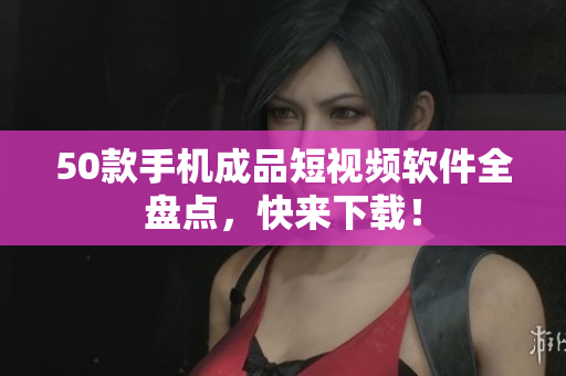 50款手机成品短视频软件全盘点，快来下载！