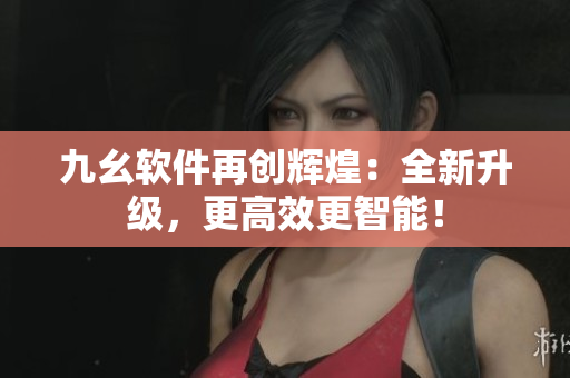 九幺软件再创辉煌：全新升级，更高效更智能！