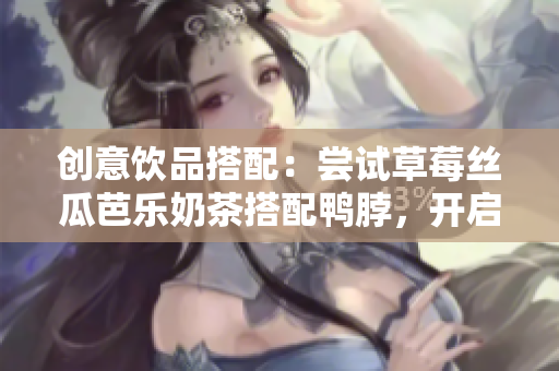 创意饮品搭配：尝试草莓丝瓜芭乐奶茶搭配鸭脖，开启味蕾的惊喜之旅