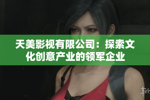 天美影视有限公司：探索文化创意产业的领军企业