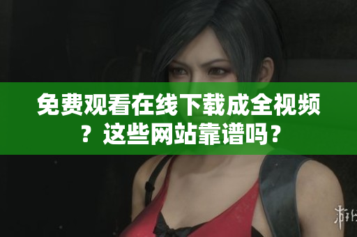 免费观看在线下载成全视频？这些网站靠谱吗？