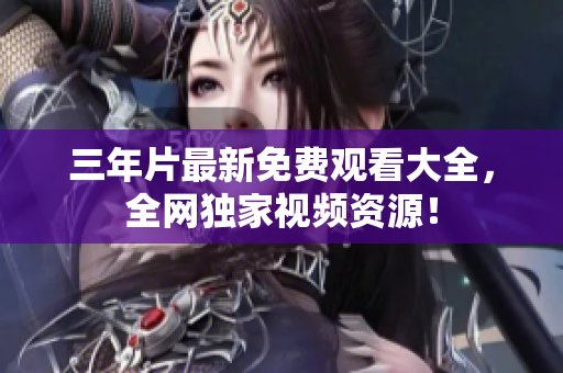 三年片最新免费观看大全，全网独家视频资源！