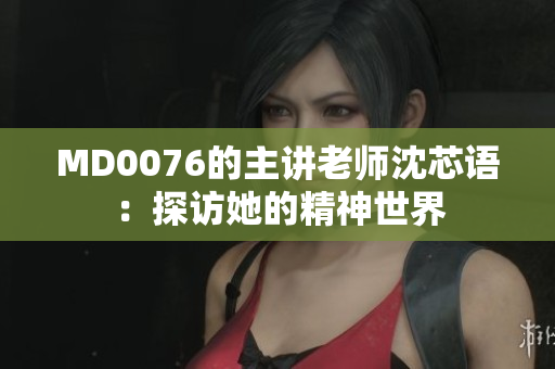 MD0076的主讲老师沈芯语：探访她的精神世界