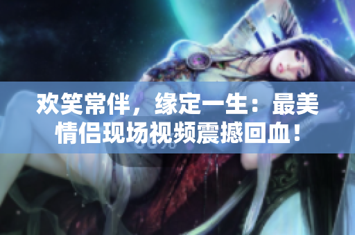 欢笑常伴，缘定一生：最美情侣现场视频震撼回血！