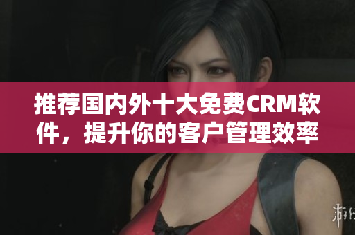 推荐国内外十大免费CRM软件，提升你的客户管理效率