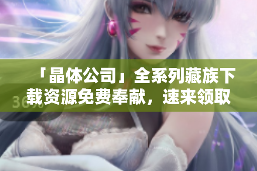 「晶体公司」全系列藏族下载资源免费奉献，速来领取！