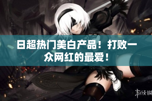 日超热门美白产品！打败一众网红的最爱！