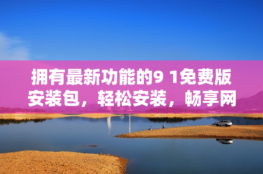 拥有最新功能的9 1免费版安装包，轻松安装，畅享网络！