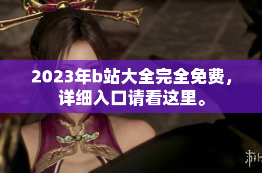 2023年b站大全完全免费，详细入口请看这里。