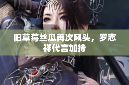 旧草莓丝瓜再次风头，罗志祥代言加持