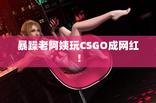 暴躁老阿姨玩CSGO成网红！