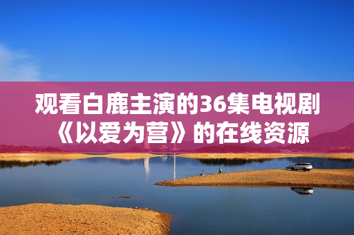 观看白鹿主演的36集电视剧《以爱为营》的在线资源