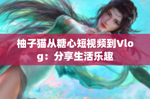 柚子猫从糖心短视频到Vlog：分享生活乐趣