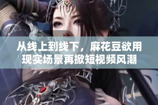 从线上到线下，麻花豆欲用现实场景再掀短视频风潮