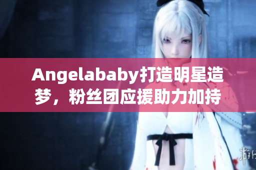 Angelababy打造明星造梦，粉丝团应援助力加持