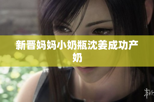 新晋妈妈小奶瓶沈姜成功产奶