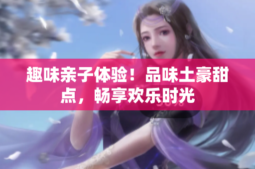 趣味亲子体验！品味土豪甜点，畅享欢乐时光