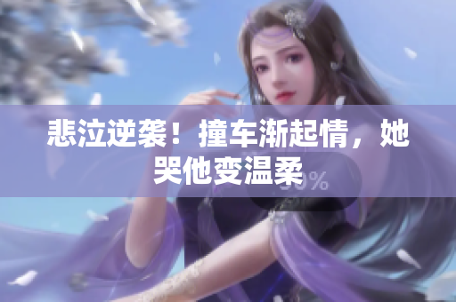 悲泣逆袭！撞车渐起情，她哭他变温柔