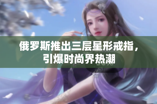 俄罗斯推出三层星形戒指，引爆时尚界热潮