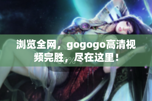 浏览全网，gogogo高清视频完胜，尽在这里！