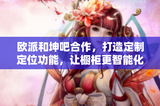 欧派和坤吧合作，打造定制定位功能，让橱柜更智能化