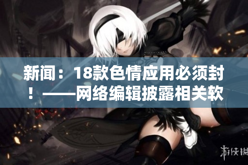 新闻：18款色情应用必须封！——网络编辑披露相关软件资讯