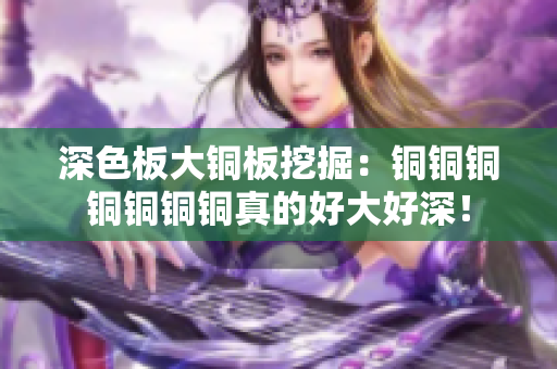 深色板大铜板挖掘：铜铜铜铜铜铜铜真的好大好深！
