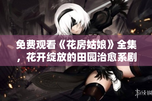 免费观看《花房姑娘》全集，花开绽放的田园治愈系剧！