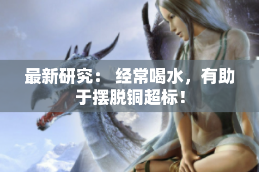 最新研究： 经常喝水，有助于摆脱铜超标！