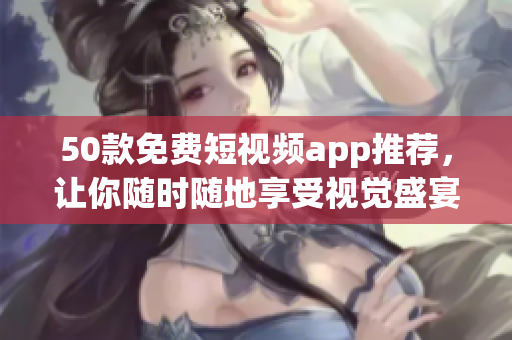 50款免费短视频app推荐，让你随时随地享受视觉盛宴