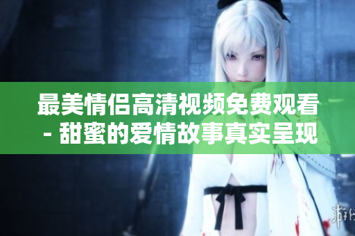 最美情侣高清视频免费观看 - 甜蜜的爱情故事真实呈现