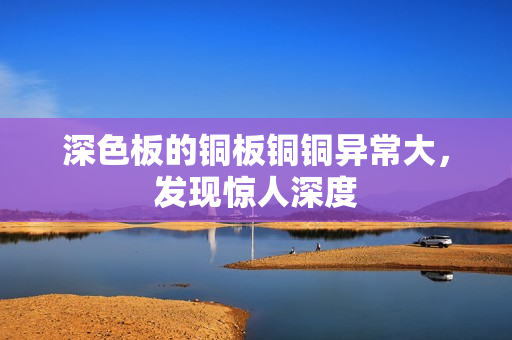 深色板的铜板铜铜异常大，发现惊人深度