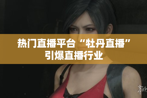 热门直播平台“牡丹直播”引爆直播行业