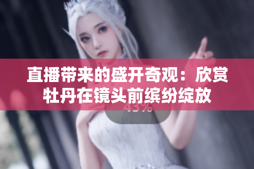 直播带来的盛开奇观：欣赏牡丹在镜头前缤纷绽放