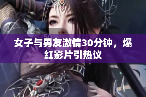 女子与男友激情30分钟，爆红影片引热议
