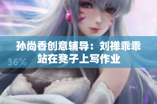 孙尚香创意辅导：刘禅乖乖站在凳子上写作业