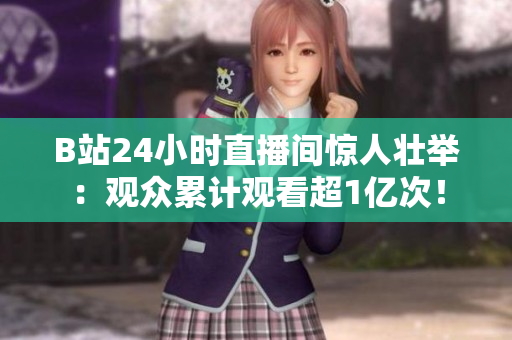 B站24小时直播间惊人壮举：观众累计观看超1亿次！