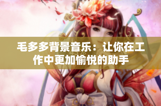 毛多多背景音乐：让你在工作中更加愉悦的助手