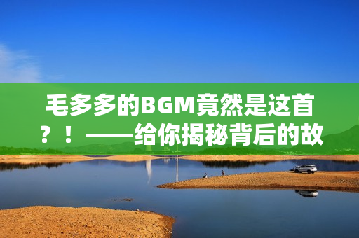 毛多多的BGM竟然是这首？！——给你揭秘背后的故事