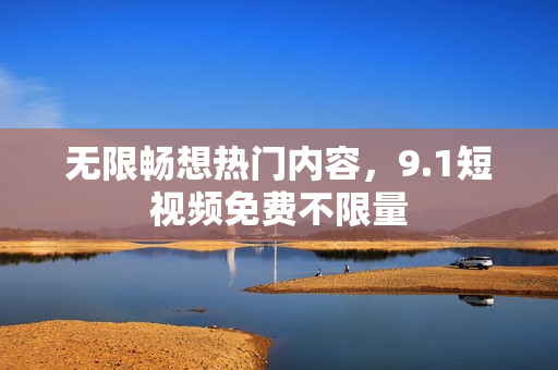 无限畅想热门内容，9.1短视频免费不限量