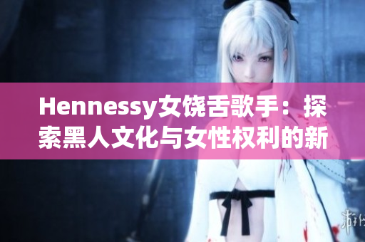 Hennessy女饶舌歌手：探索黑人文化与女性权利的新锐力量