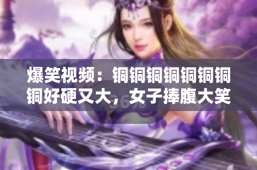 爆笑视频：铜铜铜铜铜铜铜铜好硬又大，女子捧腹大笑!