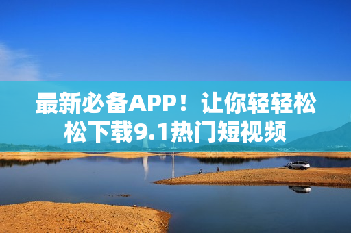 最新必备APP！让你轻轻松松下载9.1热门短视频
