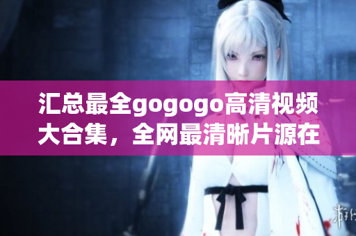 汇总最全gogogo高清视频大合集，全网最清晰片源在此！