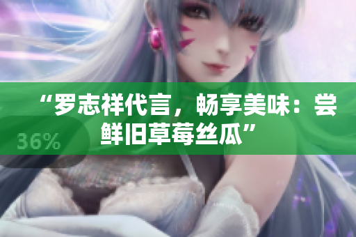 “罗志祥代言，畅享美味：尝鲜旧草莓丝瓜”