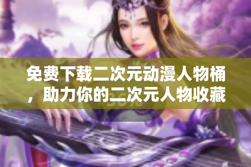 免费下载二次元动漫人物桶，助力你的二次元人物收藏