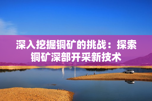 深入挖掘铜矿的挑战：探索铜矿深部开采新技术