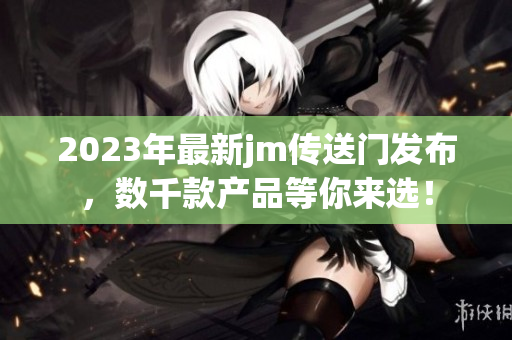 2023年最新jm传送门发布，数千款产品等你来选！