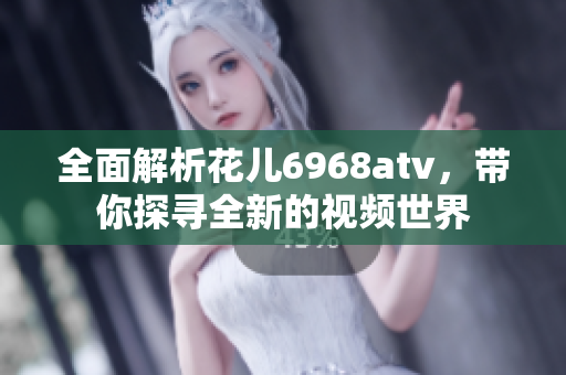 全面解析花儿6968atv，带你探寻全新的视频世界